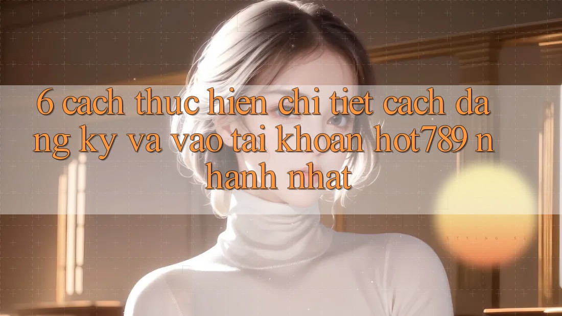 6. Cách thực hiện Chi Tiết Cách Đăng Ký Và Vào tài khoản hot789 Nhanh Nhất 6. Cách thực hiện Chi Tiết Cách Đăng Ký Và Vào tài khoản hot789 Nhanh Nhất