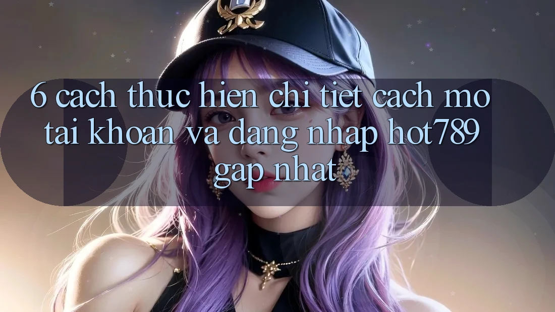 6. Cách thực hiện Chi Tiết Cách Mở tài khoản Và Đăng Nhập hot789 Gấp Nhất