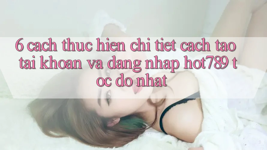6. Cách thực hiện Chi Tiết Cách Tạo tài khoản Và Đăng Nhập hot789 Tốc độ Nhất