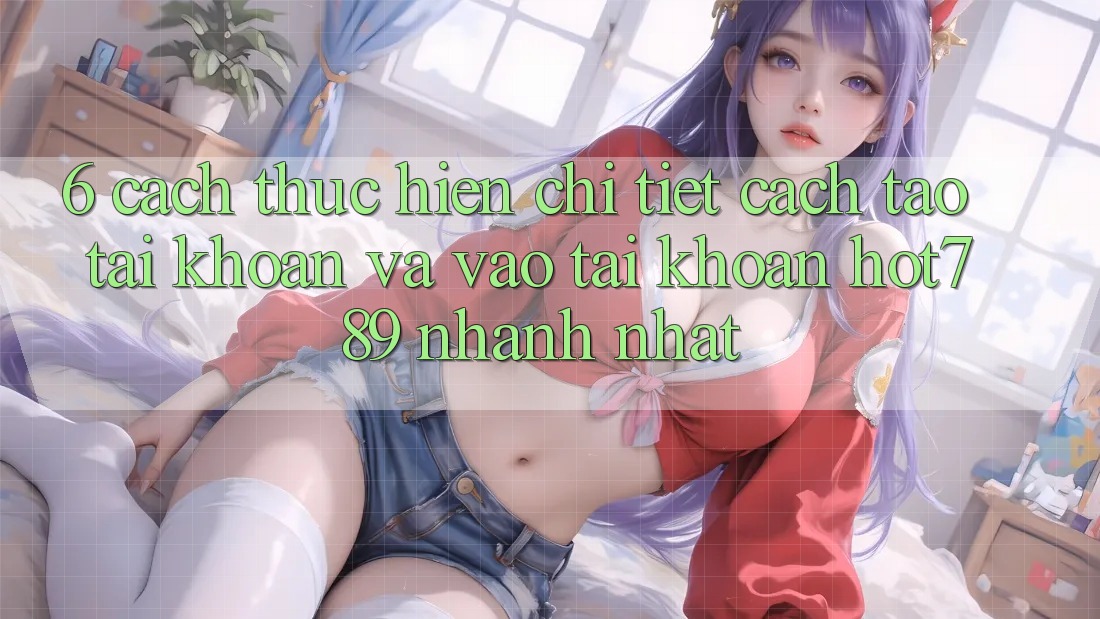 6. Cách thực hiện Chi Tiết Cách Tạo tài khoản Và Vào tài khoản hot789 Nhanh Nhất