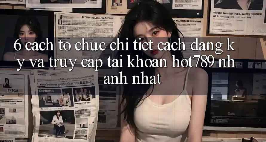 6. Cách tổ chức Chi Tiết Cách Đăng Ký Và Truy cập tài khoản hot789 Nhanh Nhất