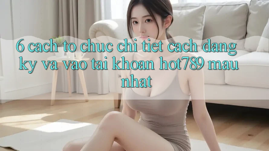 6. Cách tổ chức Chi Tiết Cách Đăng Ký Và Vào tài khoản hot789 Mau Nhất 6. Cách tổ chức Chi Tiết Cách Đăng Ký Và Vào tài khoản hot789 Mau Nhất