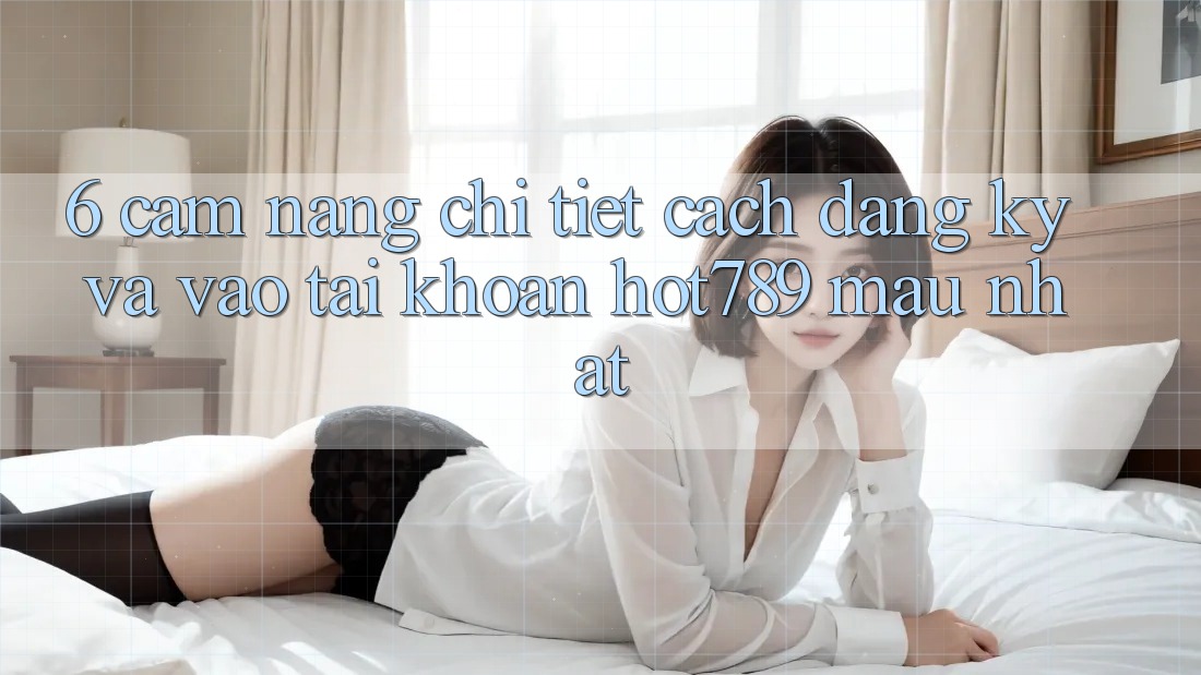 6. Cẩm nang Chi Tiết Cách Đăng Ký Và Vào tài khoản hot789 Mau Nhất