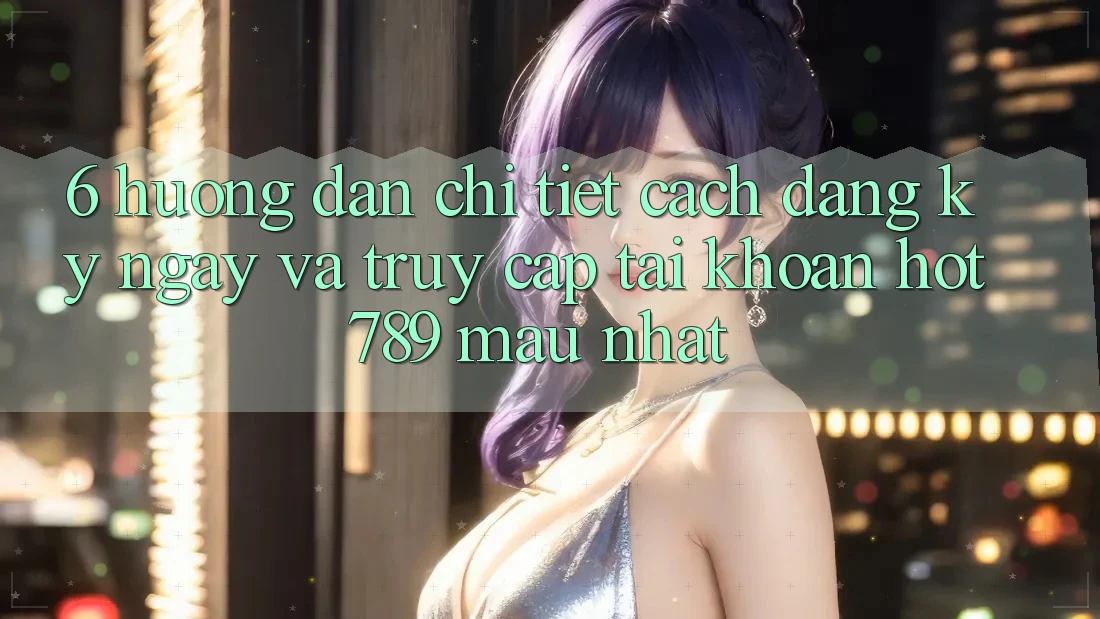 6. Hướng Dẫn Chi Tiết Cách Đăng ký ngay Và Truy cập tài khoản hot789 Mau Nhất