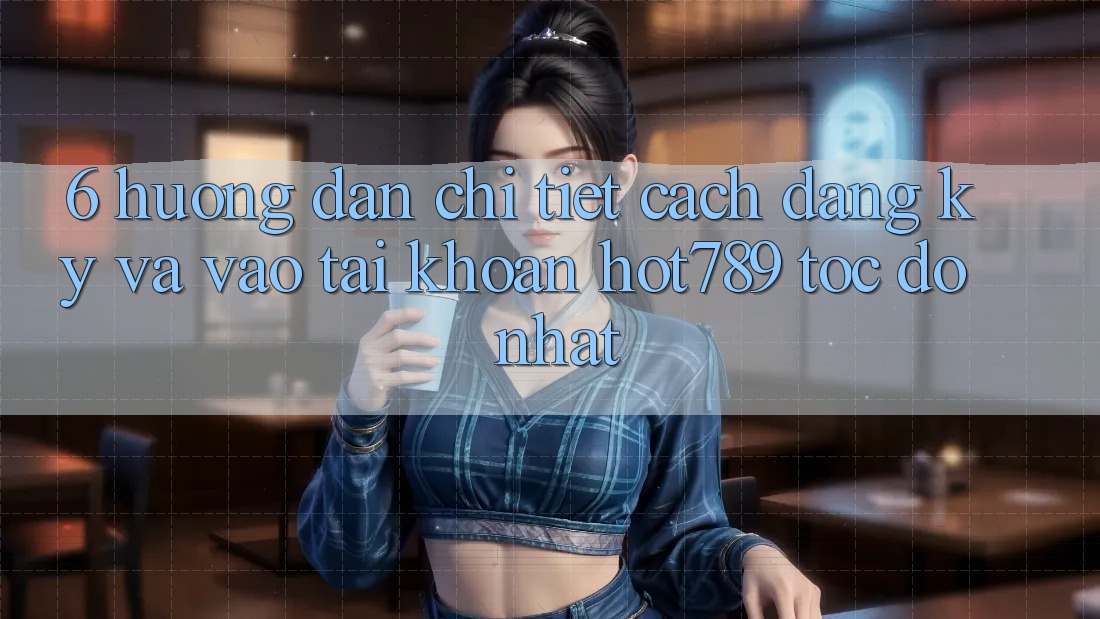 6. Hướng Dẫn Chi Tiết Cách Đăng Ký Và Vào tài khoản hot789 Tốc độ Nhất