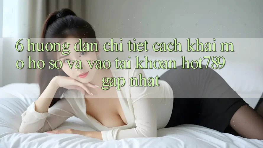 6. Hướng Dẫn Chi Tiết Cách Khai mở hồ sơ Và Vào tài khoản hot789 Gấp Nhất