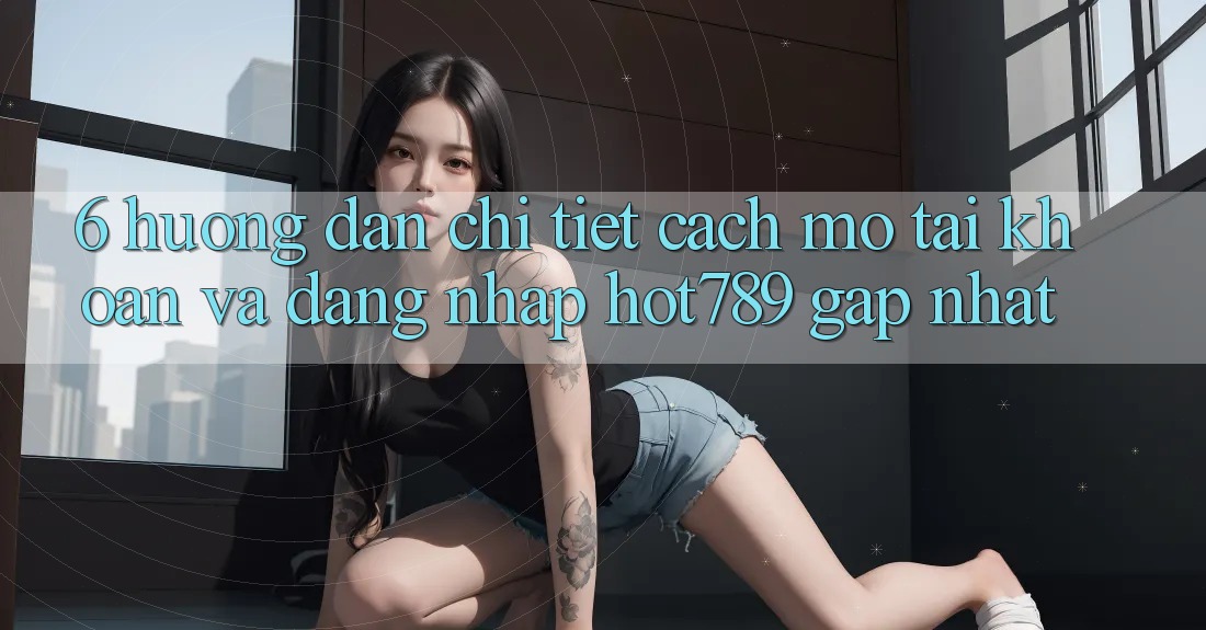 6. Hướng Dẫn Chi Tiết Cách Mở tài khoản Và Đăng Nhập hot789 Gấp Nhất