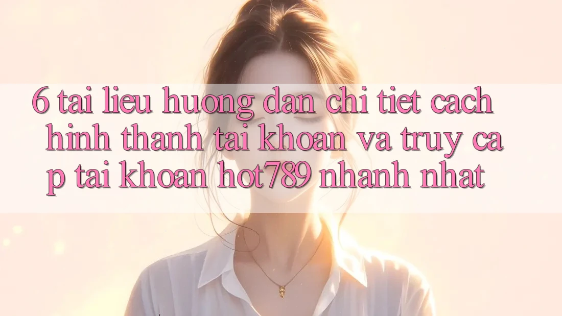 6. Tài liệu hướng dẫn Chi Tiết Cách Hình thành tài khoản Và Truy cập tài khoản hot789 Nhanh Nhất 6. Tài liệu hướng dẫn Chi Tiết Cách Hình thành tài khoản Và Truy cập tài khoản hot789 Nhanh Nhất