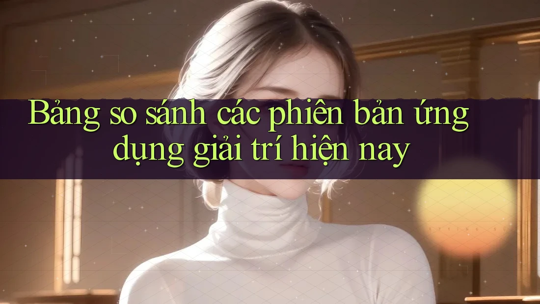 Bảng so sánh các phiên bản ứng dụng giải trí hiện nay Bảng so sánh các phiên bản ứng dụng giải trí hiện nay