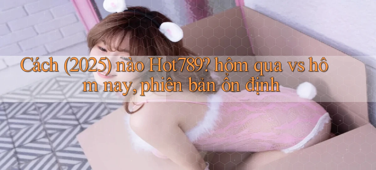 Cách (2025) nào Hot789 hôm qua vs hôm nay, phiên bản ổn định