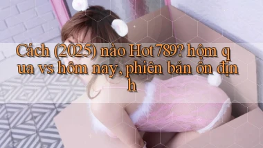 Cách (2025) nào Hot789 hôm qua vs hôm nay, phiên bản ổn định