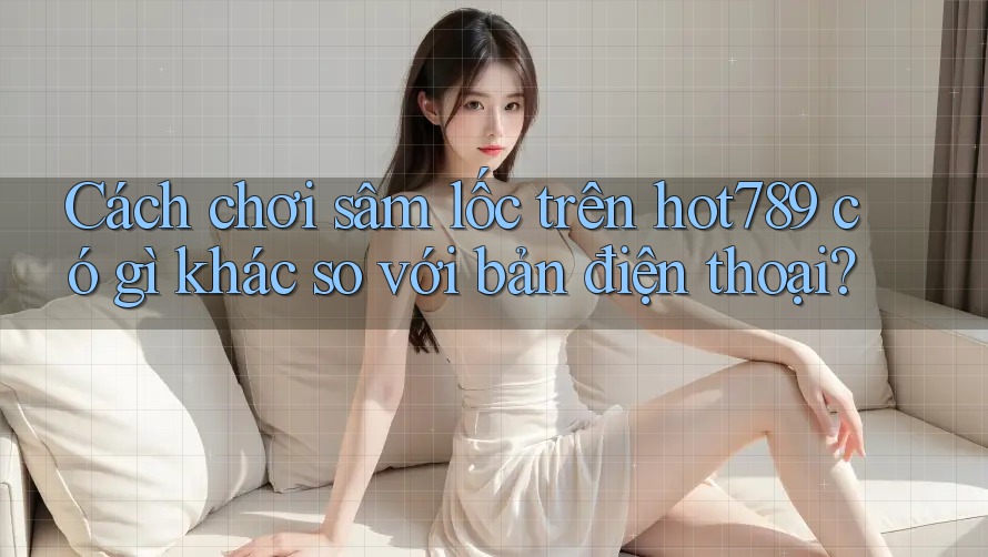 Cách chơi sâm lốc trên hot789 có gì khác so với bản điện thoại? Cách chơi sâm lốc trên hot789 có gì khác so với bản điện thoại?