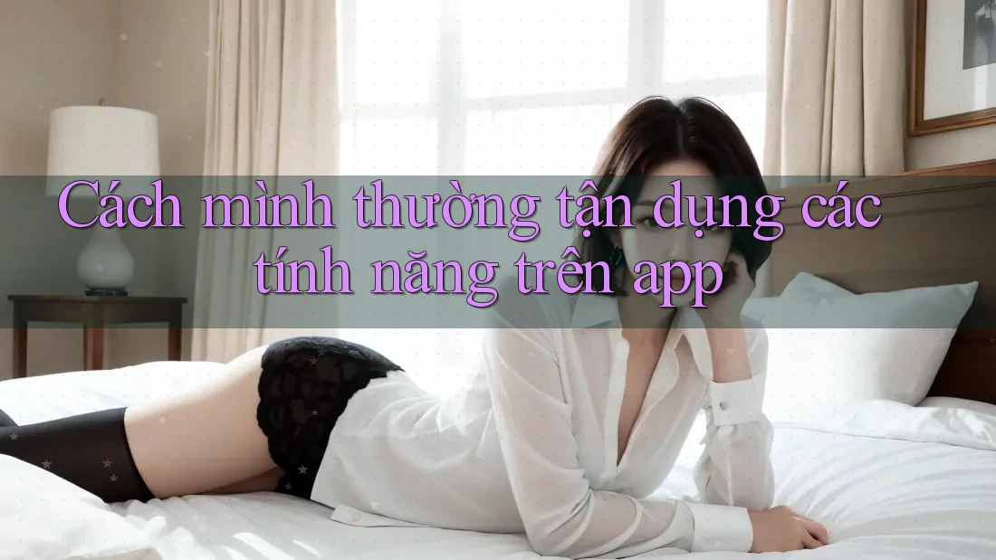 Cách mình thường tận dụng các tính năng trên app Cách mình thường tận dụng các tính năng trên app