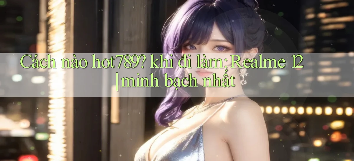 Cách nào hot789 khi đi làm Realme 12 minh bạch nhất