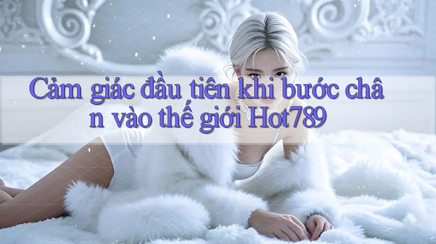Cảm giác đầu tiên khi bước chân vào thế giới Hot789
