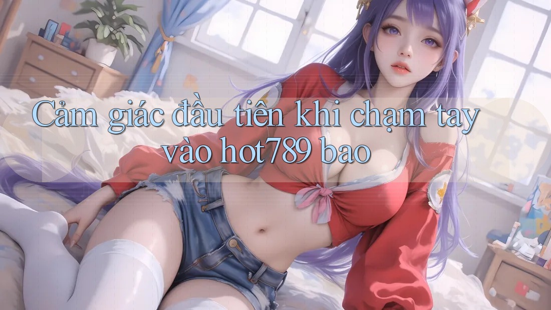 Cảm giác đầu tiên khi chạm tay vào hot789 bao