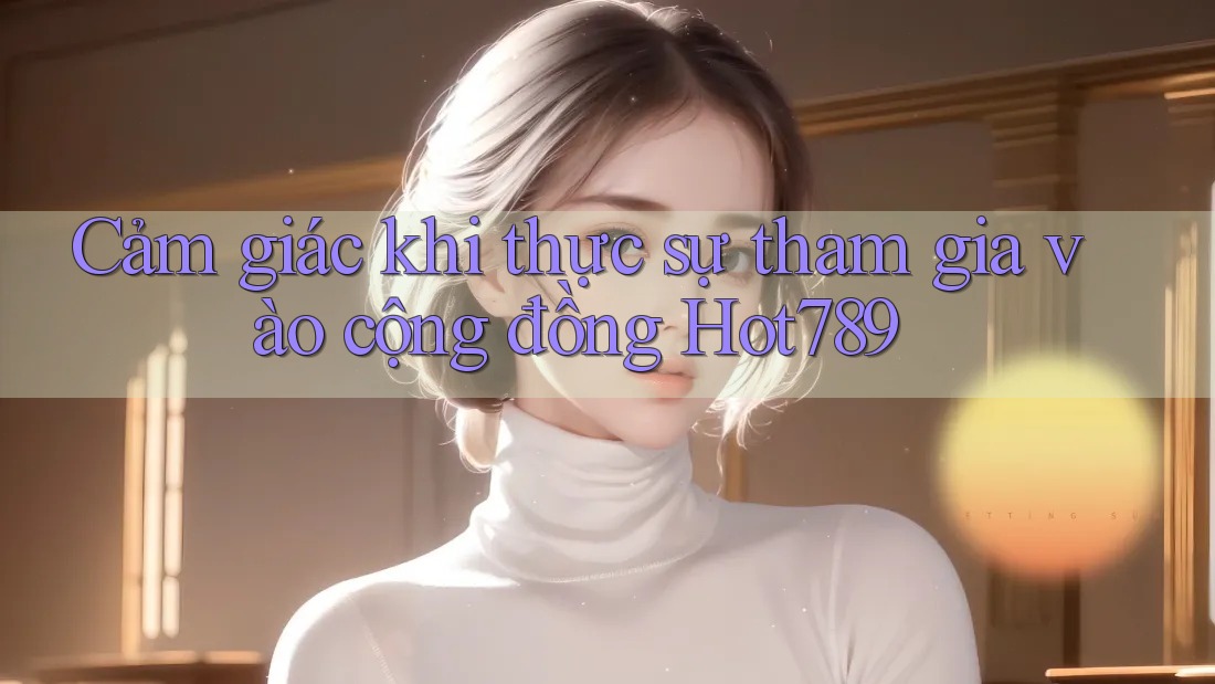 Cảm giác khi thực sự tham gia vào cộng đồng Hot789 Cảm giác khi thực sự tham gia vào cộng đồng Hot789