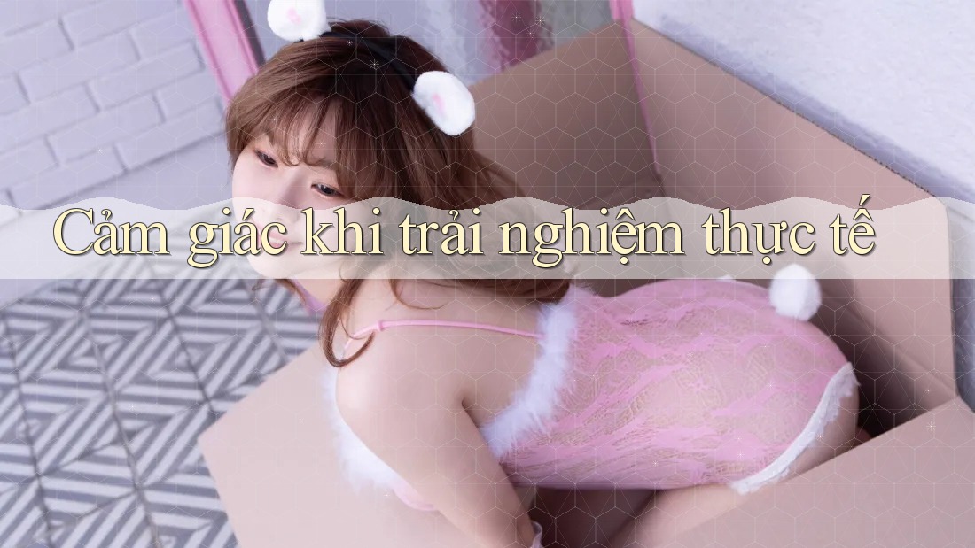 Cảm giác khi trải nghiệm thực tế Cảm giác khi trải nghiệm thực tế