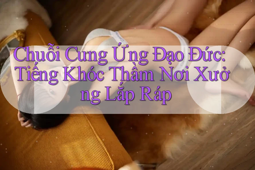Chuỗi Cung Ứng Đạo Đức: Tiếng Khóc Thầm Nơi Xưởng Lắp Ráp Chuỗi Cung Ứng Đạo Đức: Tiếng Khóc Thầm Nơi Xưởng Lắp Ráp