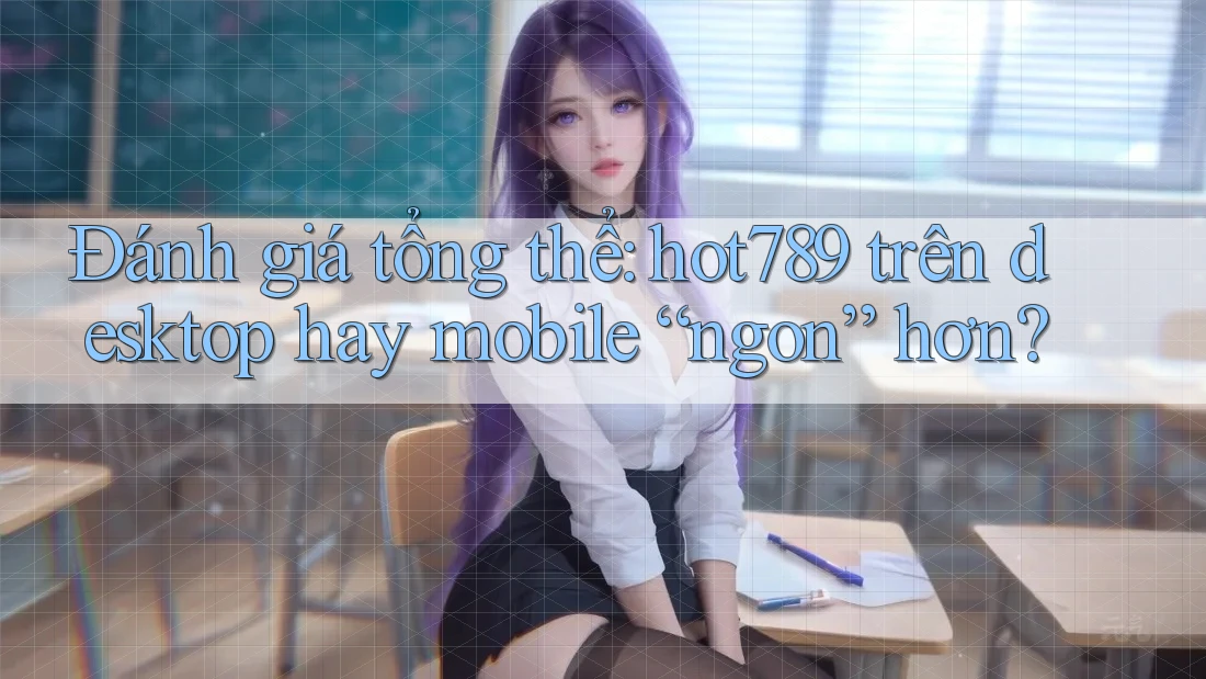 Đánh giá tổng thể: hot789 trên desktop hay mobile “ngon” hơn?