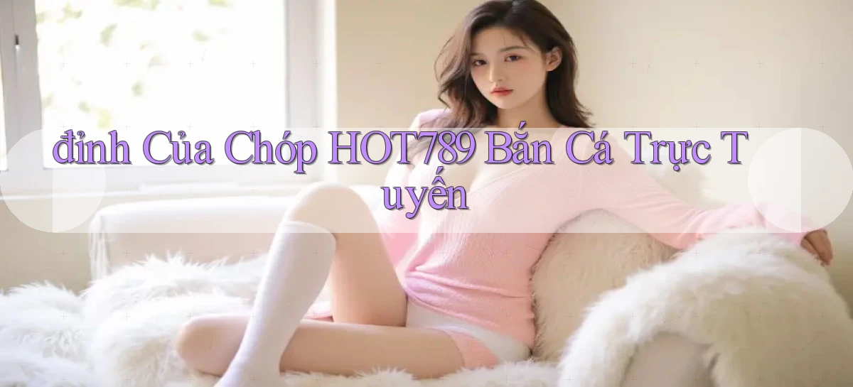 đỉnh của chóp hot789 bắn cá trực tuyến