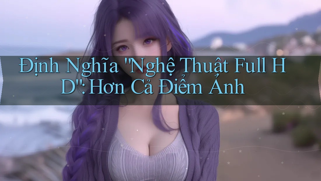 Định Nghĩa “Nghệ Thuật Full HD”: Hơn Cả Điểm Ảnh Định Nghĩa “Nghệ Thuật Full HD”: Hơn Cả Điểm Ảnh