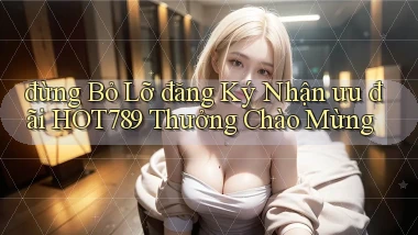 đừng bỏ lỡ đăng ký nhận ưu đãi hot789 thưởng chào mừng