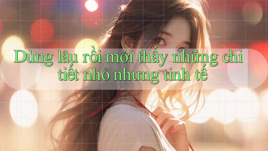 Dùng lâu rồi mới thấy những chi tiết nhỏ nhưng tinh tế