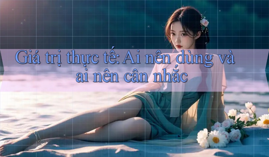 Giá trị thực tế: Ai nên dùng và ai nên cân nhắc
