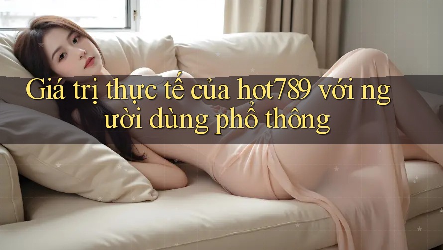 Giá trị thực tế của hot789 với người dùng phổ thông