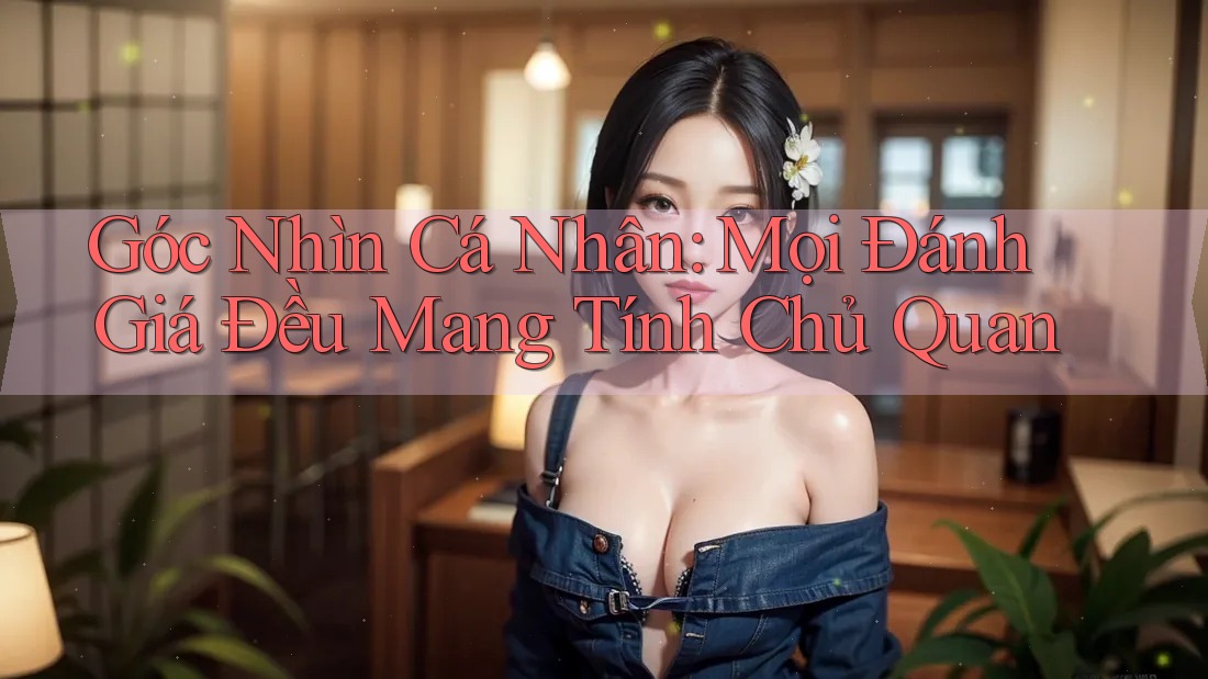 Góc Nhìn Cá Nhân: Mọi Đánh Giá Đều Mang Tính Chủ Quan
