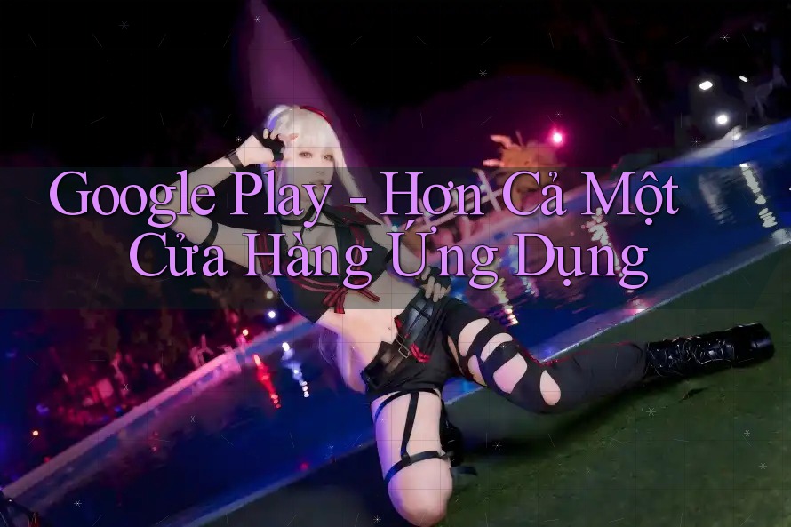 Google Play - Hơn Cả Một Cửa Hàng Ứng Dụng Google Play - Hơn Cả Một Cửa Hàng Ứng Dụng
