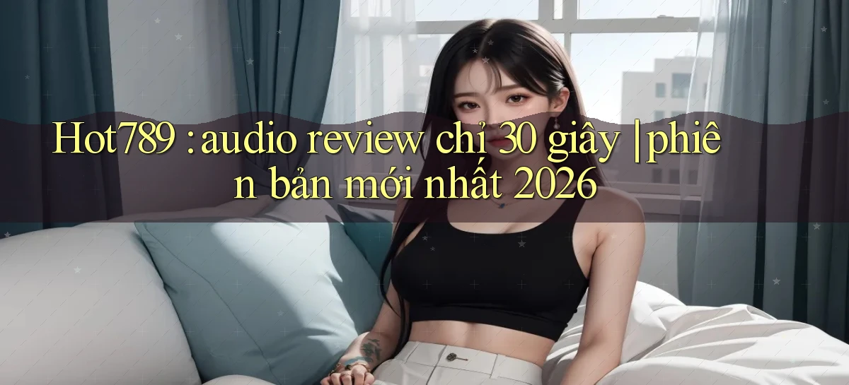 Hot789 audio review chỉ 30 giây phiên bản mới nhất 2026