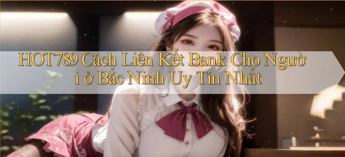 hot789 cách liên kết bank cho người ở Bắc Ninh uy tín nhất