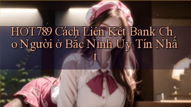 hot789 cách liên kết bank cho người ở Bắc Ninh uy tín nhất