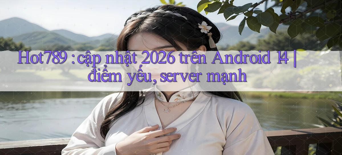 Hot789 cập nhật 2026 trên Android 14 điểm yếu, server mạnh