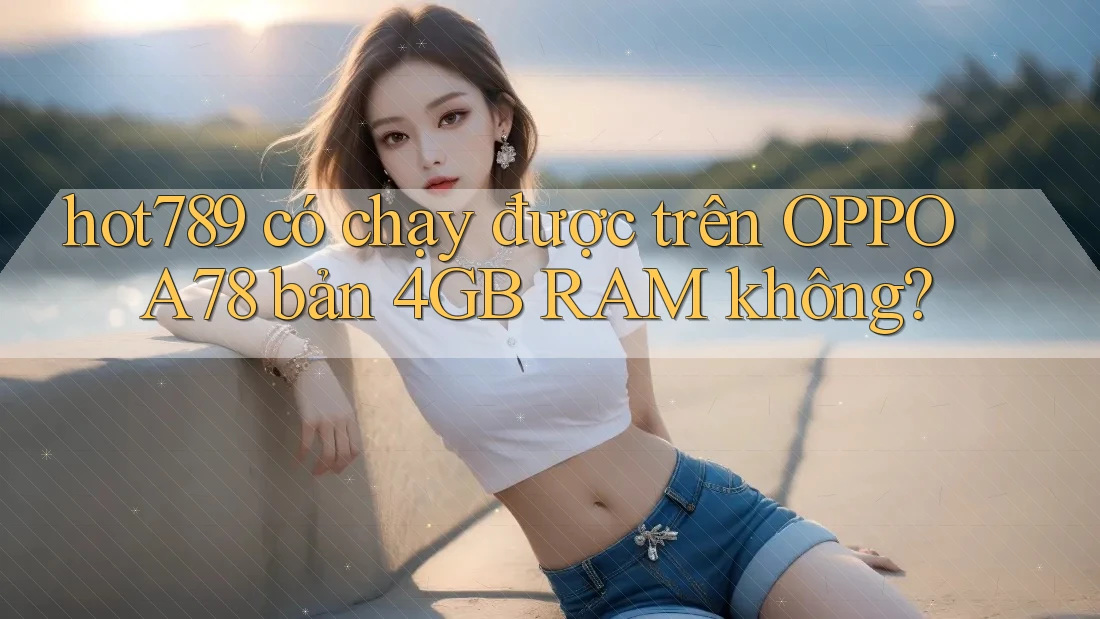 hot789 có chạy được trên OPPO A78 bản 4GB RAM không?