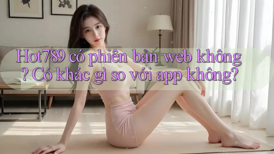 Hot789 có phiên bản web không? Có khác gì so với app không? Hot789 có phiên bản web không? Có khác gì so với app không?