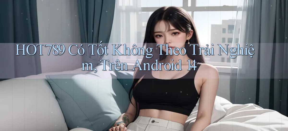 Hot789 có tốt không theo trải nghiệm, trên Android 14