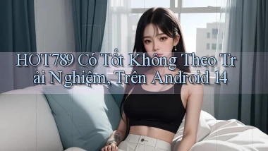Hot789 có tốt không theo trải nghiệm, trên Android 14