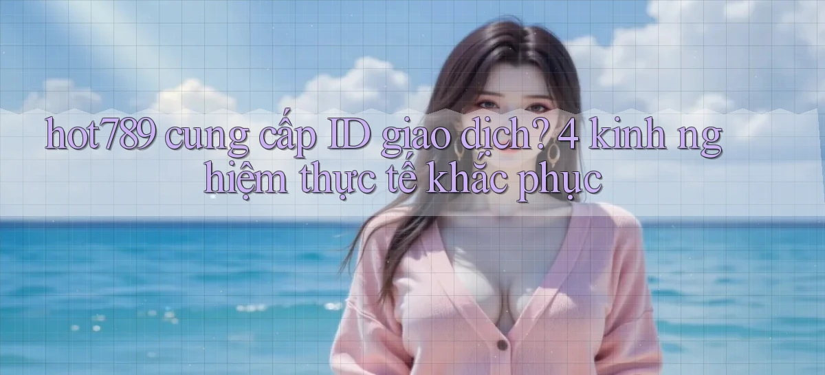 hot789 cung cấp ID giao dịch 4 kinh nghiệm thực tế khắc phục