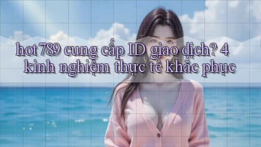 hot789 cung cấp ID giao dịch 4 kinh nghiệm thực tế khắc phục