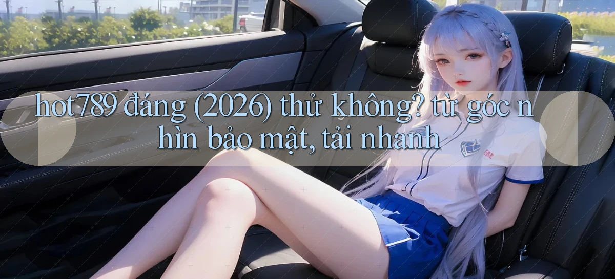 hot789 đáng (2026) thử không từ góc nhìn bảo mật, tải nhanh