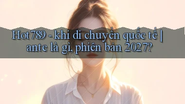 Hot789   khi di chuyển quốc tế ante là gì, phiên bản 2027