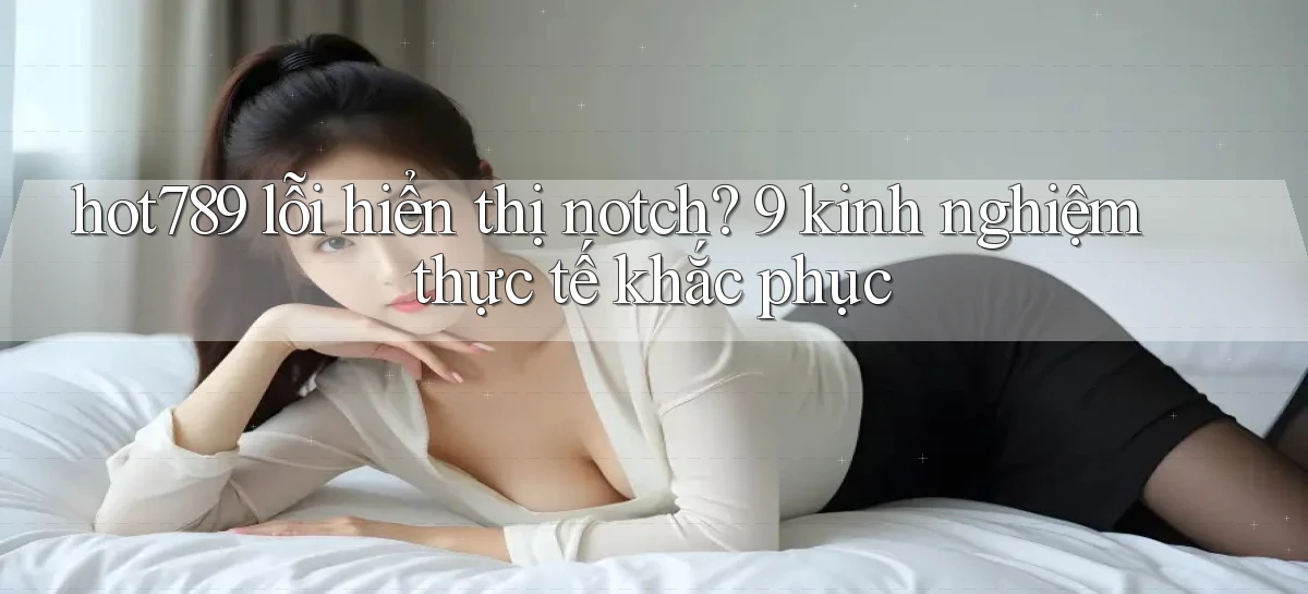 hot789 lỗi hiển thị notch 9 kinh nghiệm thực tế khắc phục