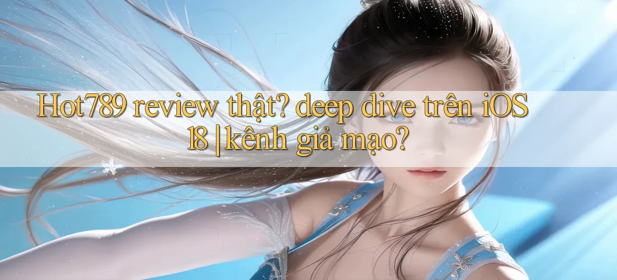Hot789 review thật deep dive trên iOS 18 kênh giả mạo