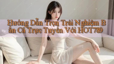 hướng dẫn trọn trải nghiệm bắn cá trực tuyến với hot789