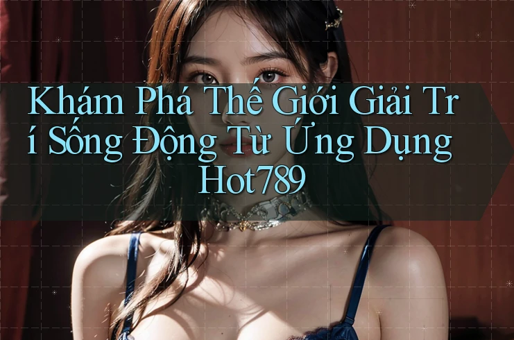 Khám Phá Thế Giới Giải Trí Sống Động Từ Ứng Dụng Hot789