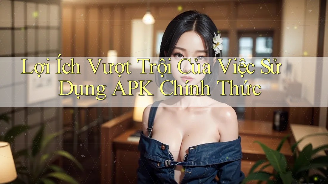 Lợi Ích Vượt Trội Của Việc Sử Dụng APK Chính Thức