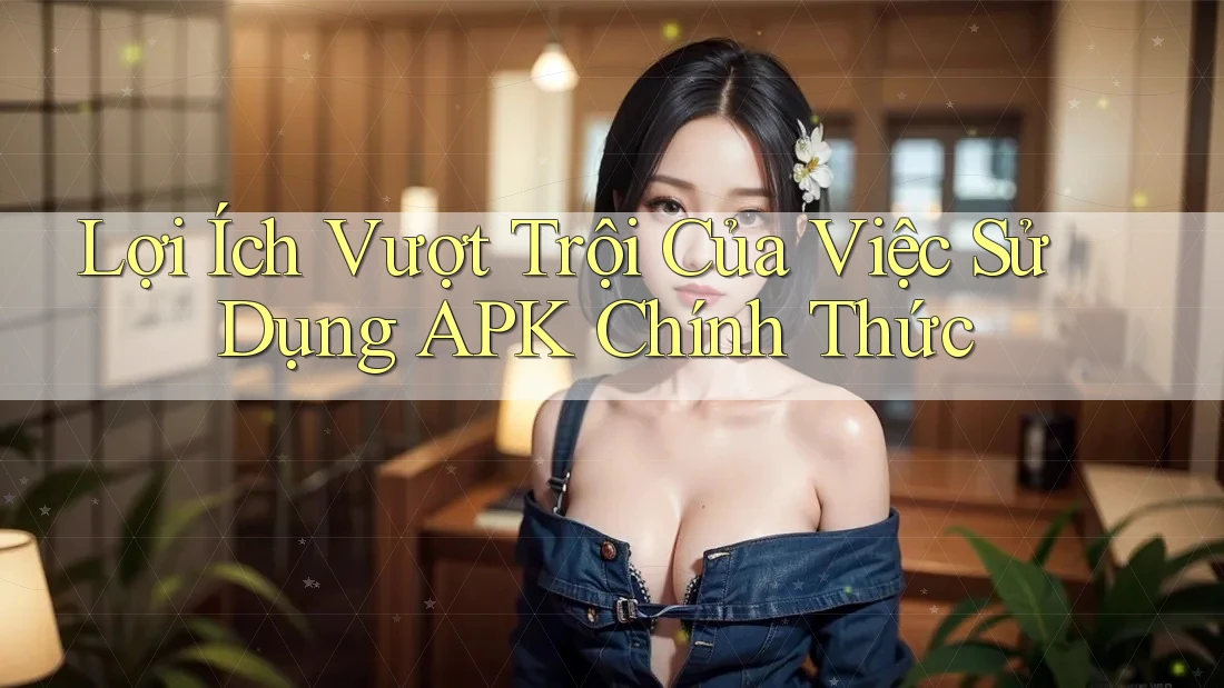 Lợi Ích Vượt Trội Của Việc Sử Dụng APK Chính Thức Lợi Ích Vượt Trội Của Việc Sử Dụng APK Chính Thức